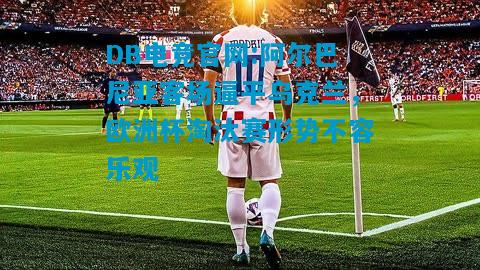 DB电竞官网:阿尔巴尼亚客场逼平乌克兰，欧洲杯淘汰赛形势不容乐观